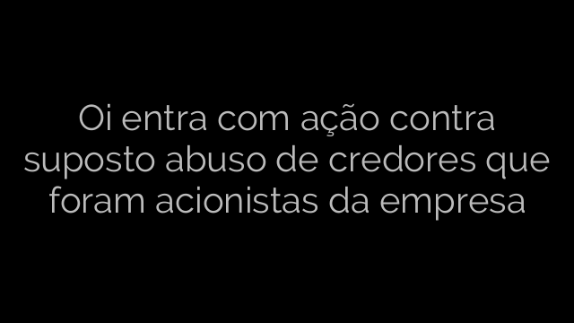 ​Oi entra com ação contra suposto abuso de credores que foram acionistas da empresa 